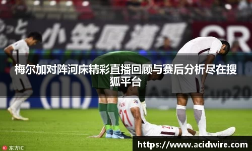 梅尔加对阵河床精彩直播回顾与赛后分析尽在搜狐平台